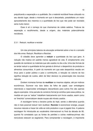 19
prejudicando a separação e a qualidade. Se o material reciclável fosse colocado no
seu devido lugar, desde o momento em que é descartado, possibilitaria um maior
aproveitamento dos mesmos e a quantidade de lixo que não pode ser reciclado
seria muito menor.
Esse é só o começo do que chamamos de coleta seletiva. Trata-se da
separação e recolhimento, desde a origem, dos materiais potencialmente
recicláveis.
2.3.1 Reduzir, reutilizar e reciclar
Um dos princípios básicos da educação ambiental sobre o lixo é o conceito
dos três erres: Reduzir, Reutilizar e Reciclar.
O cidadão deve aprender a reduzir a quantidade do lixo que gera. A
redução não implica em padrão menos agradável de vida. É simplesmente uma
questão de reordenar os materiais que são usados no dia a dia. Uma das formas de
se tentar reduzir a quantidade de lixo gerada é diminuir o desperdício de produtos e
alimentos consumidos. A partir do momento em que este desperdício resulta em
ônus para o poder público e para o contribuinte, a redução do volume de lixo
significa redução de custos, além de fator decisivo na preservação dos recursos
naturais.
Existem inúmeras formas de reutilizar os mesmos objetos, até por motivos
econômicos. Escrever nos dois lados da folha de papel, usar embalagens
retornáveis e reaproveitar embalagens descartáveis para outros fins são apenas
alguns exemplos. Uma parcela do comércio formal já contribui para essa prática, na
medida em que os “sebos” trabalham basicamente com livros usados, assim como
os “brechós” comercializam desde roupas até móveis usados.
A reciclagem forma a terceira ponta do tripé, sendo a alternativa quando
não é mais possível reduzir nem reutilizar. Reciclar é economizar energia, poupar
recursos naturais e trazer de volta ao ciclo produtivo o que é jogado fora. A palavra
reciclagem foi introduzida ao vocabulário internacional no final da década de 80,
quando foi constatado que as fontes de petróleo e outras matérias-primas não
renováveis estavam se esgotando. Para compreender a reciclagem, é importante
 