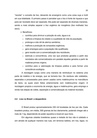 20
“reciclar” o conceito de lixo, deixando de enxergá-lo como uma coisa suja e inútil
em sua totalidade. O primeiro passo é perceber que o lixo é fonte de riqueza e que
para ser reciclado deve ser separado. Ele pode ser separado de diversas maneiras,
sendo a mais simples separar o lixo orgânico do inorgânico (lixo molhado/ lixo
seco).
Benefícios:
o contribui para diminuir a poluição do solo, água e ar;
o melhora a limpeza da cidade e a qualidade de vida da população;
o prolonga a vida útil de aterros sanitários;
o melhora a produção de compostos orgânicos;
o gera empregos para a população não qualificada;
o gera receita com a comercialização dos recicláveis;
o estimula a concorrência, uma vez que produtos gerados a partir dos
reciclados são comercializados em paralelo àqueles gerados a partir de
matérias-primas virgens;
o contribui para a valorização da limpeza pública e para formar uma
consciência ecológica.
A reciclagem surgiu como uma maneira de reintroduzir no sistema uma
parte da matéria e da energia, que se tornaria lixo. Os resíduos são coletados,
separados e processados para serem usados como matéria-prima na manufatura
de bens, os quais eram feitos anteriormente com matéria-prima virgem. A
reciclagem propicia a economia de energia, água e matéria-prima, gera emprego e
renda nas etapas de coleta, separação e comercialização do material reciclado.
2.4 Lixo no Brasil: o desperdício
O Brasil produz aproximadamente 230 mil toneladas de lixo por dia. Cada
brasileiro produz, em média, 500 gramas de lixo diariamente, podendo chegar até a
mais de 1 kg, dependendo do poder aquisitivo e local em que mora.
Em algumas cidades brasileiras quase a metade do lixo não é coletado e
sim atirado de qualquer maneira nas ruas, em terrenos baldios, em rios, lagos, no
 