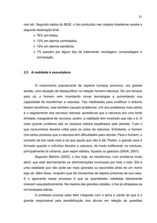 21
mar etc. Segundo dados do IBGE, o lixo produzido nas cidades brasileiras recebe a
seguinte destinação final:
76% em lixões;
13% em aterros controlados;
10% em aterros sanitários;
1% passam por algum tipo de tratamento: reciclagem, compostagem e
incineração.
2.5 A realidade é assustadora
O crescimento populacional da espécie humana provocou, em grande
escala, uma situação de desequilíbrio na relação homem-natureza. De uns tempos
para cá, o homem vem inventando novas tecnologias e aumentando sua
capacidade de transformar a natureza. Tais habilidades para modificar o entorno
trazem benefícios, mas também causam problemas. Um dos problemas mais sérios
é o esgotamento dos recursos naturais: acredita-se que a natureza era uma fonte
ilimitada, inesgotável de recursos; porém, a realidade tem mostrado que não o é. O
outro grande problema são os resíduos sólidos espalhados pelo planeta. Tudo o
que consumimos deveria voltar para os ciclos da natureza. Entretanto, o homem
cria certos produtos que a natureza tem dificuldades para reciclar. Para o homem, o
conceito de lixo nada mais é do que aquilo que não é útil. Porém, o grande caos é
formado quando o indivíduo devolve a natureza, de modo indiferente, os resíduos,
principalmente os urbanos, quer sejam sólidos, líquidos ou gasosos (ISAIA, 2001).
Segundo Martins (2002), o lixo hoje, se transformou num problema muito
sério, que está atormentando as administrações municipais por todo o lado. Ele é
uma realidade que não pode ser mais ignorada ou escondida atrás de um morro
logo ali. Além disso, ninguém quer ter montanhas de rejeitos próximas de sua casa.
E o agravante nesse processo é que as quantidades coletadas diariamente
crescem assustadoramente. Na maioria das grandes cidades, o lixo já ultrapassa as
mil toneladas diárias.
O professor precisa estar bem integrado com o tema e ciente de que é o
grande responsável pela sensibilização dos alunos em relação às questões
 