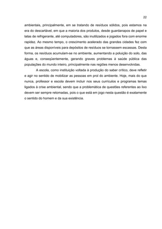 22
ambientais, principalmente, em se tratando de resíduos sólidos, pois estamos na
era do descartável, em que a maioria dos produtos, desde guardanapos de papel e
latas de refrigerante, até computadores, são inutilizados e jogados fora com enorme
rapidez. Ao mesmo tempo, o crescimento acelerado das grandes cidades fez com
que as áreas disponíveis para depósitos de resíduos se tornassem escassas. Desta
forma, os resíduos acumulam-se no ambiente, aumentando a poluição do solo, das
águas e, conseqüentemente, gerando graves problemas à saúde pública das
populações do mundo inteiro, principalmente nas regiões menos desenvolvidas.
A escola, como instituição voltada à produção do saber crítico, deve refletir
e agir no sentido de mobilizar as pessoas em prol do ambiente. Hoje, mais do que
nunca, professor e escola devem incluir nos seus currículos e programas temas
ligados à crise ambiental, sendo que a problemática de questões referentes ao lixo
devem ser sempre retomadas, pois o que está em jogo nesta questão é exatamente
o sentido do homem e da sua existência.
 