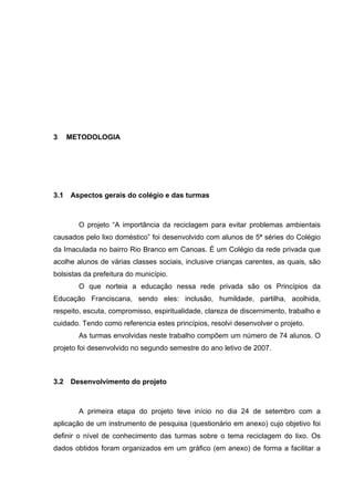 23
3 METODOLOGIA
3.1 Aspectos gerais do colégio e das turmas
O projeto “A importância da reciclagem para evitar problemas ambientais
causados pelo lixo doméstico” foi desenvolvido com alunos de 5ª séries do Colégio
da Imaculada no bairro Rio Branco em Canoas. É um Colégio da rede privada que
acolhe alunos de várias classes sociais, inclusive crianças carentes, as quais, são
bolsistas da prefeitura do município.
O que norteia a educação nessa rede privada são os Princípios da
Educação Franciscana, sendo eles: inclusão, humildade, partilha, acolhida,
respeito, escuta, compromisso, espiritualidade, clareza de discernimento, trabalho e
cuidado. Tendo como referencia estes princípios, resolvi desenvolver o projeto.
As turmas envolvidas neste trabalho compõem um número de 74 alunos. O
projeto foi desenvolvido no segundo semestre do ano letivo de 2007.
3.2 Desenvolvimento do projeto
A primeira etapa do projeto teve início no dia 24 de setembro com a
aplicação de um instrumento de pesquisa (questionário em anexo) cujo objetivo foi
definir o nível de conhecimento das turmas sobre o tema reciclagem do lixo. Os
dados obtidos foram organizados em um gráfico (em anexo) de forma a facilitar a
 