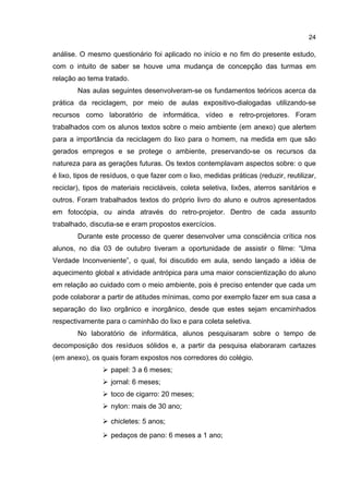 24
análise. O mesmo questionário foi aplicado no início e no fim do presente estudo,
com o intuito de saber se houve uma mudança de concepção das turmas em
relação ao tema tratado.
Nas aulas seguintes desenvolveram-se os fundamentos teóricos acerca da
prática da reciclagem, por meio de aulas expositivo-dialogadas utilizando-se
recursos como laboratório de informática, vídeo e retro-projetores. Foram
trabalhados com os alunos textos sobre o meio ambiente (em anexo) que alertem
para a importância da reciclagem do lixo para o homem, na medida em que são
gerados empregos e se protege o ambiente, preservando-se os recursos da
natureza para as gerações futuras. Os textos contemplavam aspectos sobre: o que
é lixo, tipos de resíduos, o que fazer com o lixo, medidas práticas (reduzir, reutilizar,
reciclar), tipos de materiais recicláveis, coleta seletiva, lixões, aterros sanitários e
outros. Foram trabalhados textos do próprio livro do aluno e outros apresentados
em fotocópia, ou ainda através do retro-projetor. Dentro de cada assunto
trabalhado, discutia-se e eram propostos exercícios.
Durante este processo de querer desenvolver uma consciência crítica nos
alunos, no dia 03 de outubro tiveram a oportunidade de assistir o filme: “Uma
Verdade Inconveniente”, o qual, foi discutido em aula, sendo lançado a idéia de
aquecimento global x atividade antrópica para uma maior conscientização do aluno
em relação ao cuidado com o meio ambiente, pois é preciso entender que cada um
pode colaborar a partir de atitudes mínimas, como por exemplo fazer em sua casa a
separação do lixo orgânico e inorgânico, desde que estes sejam encaminhados
respectivamente para o caminhão do lixo e para coleta seletiva.
No laboratório de informática, alunos pesquisaram sobre o tempo de
decomposição dos resíduos sólidos e, a partir da pesquisa elaboraram cartazes
(em anexo), os quais foram expostos nos corredores do colégio.
papel: 3 a 6 meses;
jornal: 6 meses;
toco de cigarro: 20 meses;
nylon: mais de 30 ano;
chicletes: 5 anos;
pedaços de pano: 6 meses a 1 ano;
 
