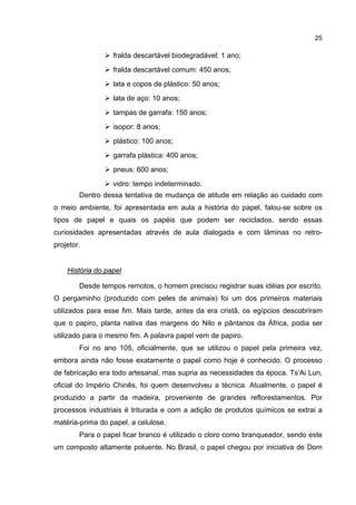 25
fralda descartável biodegradável: 1 ano;
fralda descartável comum: 450 anos;
lata e copos de plástico: 50 anos;
lata de aço: 10 anos;
tampas de garrafa: 150 anos;
isopor: 8 anos;
plástico: 100 anos;
garrafa plástica: 400 anos;
pneus: 600 anos;
vidro: tempo indeterminado.
Dentro dessa tentativa de mudança de atitude em relação ao cuidado com
o meio ambiente, foi apresentada em aula a história do papel, falou-se sobre os
tipos de papel e quais os papéis que podem ser reciclados, sendo essas
curiosidades apresentadas através de aula dialogada e com lâminas no retro-
projetor.
História do papel
Desde tempos remotos, o homem precisou registrar suas idéias por escrito.
O pergaminho (produzido com peles de animais) foi um dos primeiros materiais
utilizados para esse fim. Mais tarde, antes da era cristã, os egípcios descobriram
que o papiro, planta nativa das margens do Nilo e pântanos da África, podia ser
utilizado para o mesmo fim. A palavra papel vem de papiro.
Foi no ano 105, oficialmente, que se utilizou o papel pela primeira vez,
embora ainda não fosse exatamente o papel como hoje é conhecido. O processo
de fabricação era todo artesanal, mas supria as necessidades da época. Ts’Ai Lun,
oficial do Império Chinês, foi quem desenvolveu a técnica. Atualmente, o papel é
produzido a partir da madeira, proveniente de grandes reflorestamentos. Por
processos industriais é triturada e com a adição de produtos químicos se extrai a
matéria-prima do papel, a celulose.
Para o papel ficar branco é utilizado o cloro como branqueador, sendo este
um composto altamente poluente. No Brasil, o papel chegou por iniciativa de Dom
 