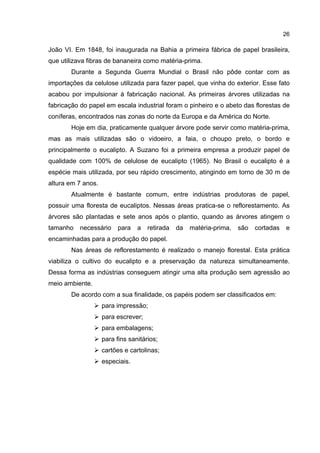 26
João VI. Em 1848, foi inaugurada na Bahia a primeira fábrica de papel brasileira,
que utilizava fibras de bananeira como matéria-prima.
Durante a Segunda Guerra Mundial o Brasil não pôde contar com as
importações da celulose utilizada para fazer papel, que vinha do exterior. Esse fato
acabou por impulsionar à fabricação nacional. As primeiras árvores utilizadas na
fabricação do papel em escala industrial foram o pinheiro e o abeto das florestas de
coníferas, encontrados nas zonas do norte da Europa e da América do Norte.
Hoje em dia, praticamente qualquer árvore pode servir como matéria-prima,
mas as mais utilizadas são o vidoeiro, a faia, o choupo preto, o bordo e
principalmente o eucalipto. A Suzano foi a primeira empresa a produzir papel de
qualidade com 100% de celulose de eucalipto (1965). No Brasil o eucalipto é a
espécie mais utilizada, por seu rápido crescimento, atingindo em torno de 30 m de
altura em 7 anos.
Atualmente é bastante comum, entre indústrias produtoras de papel,
possuir uma floresta de eucaliptos. Nessas áreas pratica-se o reflorestamento. As
árvores são plantadas e sete anos após o plantio, quando as árvores atingem o
tamanho necessário para a retirada da matéria-prima, são cortadas e
encaminhadas para a produção do papel.
Nas áreas de reflorestamento é realizado o manejo florestal. Esta prática
viabiliza o cultivo do eucalipto e a preservação da natureza simultaneamente.
Dessa forma as indústrias conseguem atingir uma alta produção sem agressão ao
meio ambiente.
De acordo com a sua finalidade, os papéis podem ser classificados em:
para impressão;
para escrever;
para embalagens;
para fins sanitários;
cartões e cartolinas;
especiais.
 