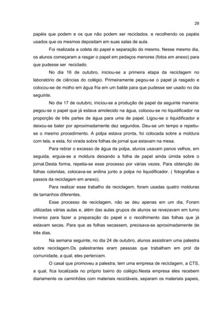 28
papéis que podem e os que não podem ser reciclados. e recolhendo os papéis
usados que os mesmos depositam em suas salas de aula.
Foi realizada a coleta do papel e separação do mesmo. Nesse mesmo dia,
os alunos começaram a rasgar o papel em pedaços menores (fotos em anexo) para
que pudesse ser reciclado.
No dia 16 de outubro, iniciou-se a primeira etapa da reciclagem no
laboratório de ciências do colégio. Primeiramente pegou-se o papel já rasgado e
colocou-se de molho em água fria em um balde para que pudesse ser usado no dia
seguinte.
No dia 17 de outubro, iniciou-se a produção de papel da seguinte maneira:
pegou-se o papel que já estava amolecido na água, colocou-se no liquidificador na
proporção de três partes de água para uma de papel. Ligou-se o liquidificador e
deixou-se bater por aproximadamente dez segundos. Deu-se um tempo e repetiu-
se o mesmo procedimento. A polpa estava pronta, foi colocada sobre a moldura
com tela, e esta, foi virada sobre folhas de jornal que estavam na mesa.
Para retirar o excesso de água da polpa, alunos usavam panos velhos, em
seguida, erguia-se a moldura deixando a folha de papel ainda úmida sobre o
jornal.Desta forma, repetia-se esse processo por várias vezes. Para obtenção de
folhas coloridas, colocava-se anilina junto a polpa no liquidificador. ( fotografias e
passos da reciclagem em anexo).
Para realizar esse trabalho de reciclagem, foram usadas quatro molduras
de tamanhos diferentes.
Esse processo de reciclagem, não se deu apenas em um dia, Foram
utilizadas várias aulas e, além das aulas grupos de alunos se revezavam em turno
inverso para fazer a preparação do papel e o recolhimento das folhas que já
estavam secas. Para que as folhas secassem, precisava-se aproximadamente de
três dias.
Na semana seguinte, no dia 24 de outubro, alunos assistiram uma palestra
sobre reciclagem.Os palestrantes eram pessoas que trabalham em prol da
comunidade, a qual, eles pertencem.
O casal que promoveu a palestra, tem uma empresa de reciclagem, a CTS,
a qual, fica localizada no próprio bairro do colégio.Nesta empresa eles recebem
diariamente os caminhões com materiais recicláveis, separam os materiais papeis,
 