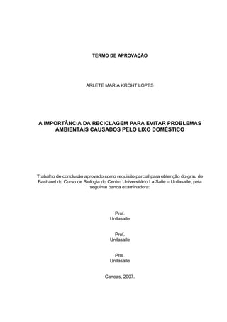 TERMO DE APROVAÇÃO
ARLETE MARIA KROHT LOPES
A IMPORTÂNCIA DA RECICLAGEM PARA EVITAR PROBLEMAS
AMBIENTAIS CAUSADOS PELO LIXO DOMÉSTICO
Trabalho de conclusão aprovado como requisito parcial para obtenção do grau de
Bacharel do Curso de Biologia do Centro Universitário La Salle – Unilasalle, pela
seguinte banca examinadora:
Prof.
Unilasalle
Prof.
Unilasalle
Prof.
Unilasalle
Canoas, 2007.
 