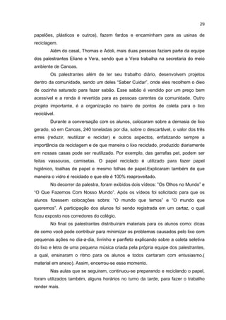 29
papelões, plásticos e outros), fazem fardos e encaminham para as usinas de
reciclagem.
Além do casal, Thomas e Adoli, mais duas pessoas faziam parte da equipe
dos palestrantes Eliane e Vera, sendo que a Vera trabalha na secretaria do meio
ambiente de Canoas.
Os palestrantes além de ter seu trabalho diário, desenvolvem projetos
dentro da comunidade, sendo um deles “Saber Cuidar”, onde eles recolhem o óleo
de cozinha saturado para fazer sabão. Esse sabão é vendido por um preço bem
acessível e a renda é revertida para as pessoas carentes da comunidade. Outro
projeto importante, é a organização no bairro de pontos de coleta para o lixo
reciclável.
Durante a conversação com os alunos, colocaram sobre a demasia de lixo
gerado, só em Canoas, 240 toneladas por dia, sobre o descartável, o valor dos três
erres (reduzir, reutilizar e reciclar) e outros aspectos, enfatizando sempre a
importância da reciclagem e de que maneira o lixo reciclado, produzido diariamente
em nossas casas pode ser reutilizado. Por exemplo, das garrafas pet, podem ser
feitas vassouras, camisetas. O papel reciclado é utilizado para fazer papel
higiênico, toalhas de papel e mesmo folhas de papel.Explicaram também de que
maneira o vidro é reciclado e que ele é 100% reaproveitado.
No decorrer da palestra, foram exibidos dois vídeos: ”Os Olhos no Mundo” e
“O Que Fazemos Com Nosso Mundo”. Após os vídeos foi solicitado para que os
alunos fizessem colocações sobre: “O mundo que temos” e “O mundo que
queremos”. A participação dos alunos foi sendo registrada em um cartaz, o qual
ficou exposto nos corredores do colégio.
No final os palestrantes distribuíram materiais para os alunos como: dicas
de como você pode contribuir para minimizar os problemas causados pelo lixo com
pequenas ações no dia-a-dia, livrinho e panfleto explicando sobre a coleta seletiva
do lixo e letra de uma pequena música criada pela própria equipe dos palestrantes,
a qual, ensinaram o ritmo para os alunos e todos cantaram com entusiasmo.(
material em anexo). Assim, encerrou-se esse momento.
Nas aulas que se seguiram, continuou-se preparando e reciclando o papel,
foram utilizados também, alguns horários no turno da tarde, para fazer o trabalho
render mais.
 