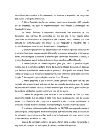 31
específicos para explicar o funcionamento do mesmo e respondeu as perguntas
dos alunos (Fotografia em anexo).
O Aterro Sanitário de Canoas está em funcionamento desde 1983, quando
ele foi projetado, seu solo foi impermeabilizado para impedir a penetração de
líquidos (chorume).
No Aterro Sanitário é depositado diariamente 200 toneladas de lixo
doméstico, isso significa 30 caminhões de lixo por dia. O lixo trazido pelos
caminhões é esparramado e compactado por tratores, sendo coberto por uma
camada de terra.(fotografia em anexo) O lixo hospitalar e industrial não é
encaminhado para o aterro, pois é considerado lixo perigoso.
O chorume proveniente da decomposição do material orgânico é canalizado
e encaminhado para lagoas naturais (fotografia em anexo) existentes próximas ao
aterro. Dessas lagoas o chorume é recolhido por caminhões multitarefa (a vácuo) e
encaminhado para as extrações de tratamento de esgotos no Mato Grande.
A decomposição da matéria orgânica gera gás, sendo o principal o gás
metano que é recolhido no próprio dreno do chorume. Desse dreno sobem colunas
que formam as chaminés, onde o gás e queimado. (Fotografia em anexo). Duas
vezes por dia passa o funcionário responsável pelas chaminés para fazer a queima
do gás. O lixo orgânico gera poluição durante 15 ou 20 anos .
O maior problema é que o nosso Aterro Sanitário está com sua vida útil
contada, ele só comportará acúmulo de lixo até metade do próximo ano. Se todas
as pessoas reciclassem seu lixo, o aterro resistiria por mais tempo, pois o acúmulo
de resíduos sólidos tira espaço e diminui a vida útil do aterro.
O aterro foi projetado para receber 5 mil toneladas de lixo por mês
atualmente recebe 6,5 toneladas a cada mês. Isso é preocupante, pois as lagoas
estão com dificuldade de comportar a quantidade de chorume. Atualmente a
prefeitura investe duzentos mil reais mensalmente pra manter o Aterro Sanitário.
A prefeitura está esperando a liberação da FEPAM para expandir o Aterro
Sanitário para uma pequena área de eucaliptos por mais quatro anos. Se isso não
for aprovado, provavelmente o lixo será encaminhado para um novo aterro numa
jazida de carvão em Minas do Leão.
Depois de conhecer o aterro, os alunos foram para o ônibus novamente e
seguiram até o galpão de reciclagem, localizado no Bairro Guajuviras.
 
