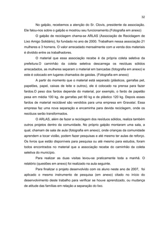 32
No galpão, recebemos a atenção do Sr. Clovis, presidente da associação.
Ele falou-nos sobre o galpão e mostrou seu funcionamento.(Fotografia em anexo)
O galpão de reciclagem chama-se ARLAS (Associação de Reciclagem de
Lixo Amigo Solidário), foi fundado no ano de 2000. Trabalham nessa associação 21
mulheres e 3 homens. O valor arrecadado mensalmente com a venda dos materiais
é dividido entre os trabalhadores.
O material que essa associação recebe é da própria coleta seletiva da
prefeitura.O caminhão da coleta seletiva descarrega os resíduas sólidos
arrecadados, as mulheres separam o material em bancadas (fotografia em anexo) e
este é colocado em lugares chamados de gaiolas. (Fotografia em anexo)
A partir do momento que o material está separado (plásticos, garrafas pet,
papelões, papel, caixas de leite e outros), ele é colocado na prensa para fazer
fardos.O peso dos fardos depende do material, por exemplo, o fardo de papelão
pesa em média 100 kg, de garrafas pet 60 kg e de plástico 120 kg. Depois esses
fardos de material reciclável são vendidos para uma empresa em Gravataí. Essa
empresa faz uma nova separação e encaminha para devida reciclagem, onde os
resíduos serão transformados.
O ARLAS, além de fazer a reciclagem dos resíduos sólidos, realiza também
outros projetos dentro da comunidade. No próprio galpão montaram uma sala, a
qual, chamam de sala de aula (fotografia em anexo), onde crianças da comunidade
aprendem a tocar violão, podem fazer pesquisas e até mesmo ter aulas de reforço.
Os livros que estão disponíveis para pesquisa ou até mesmo para estudos, foram
todos encontrados no material que a associação recebe do caminhão da coleta
seletiva do município.
Para realizar as duas visitas levou-se praticamente toda a manhã. O
relatório (questões em anexo) foi realizado na aula seguinte.
Para finalizar o projeto desenvolvido com os aluno neste ano de 2007, foi
aplicado o mesmo instrumento de pesquisa (em anexo) citado no início do
desenvolvimento deste trabalho para verificar se houve aprendizado, ou mudança
de atitude das famílias em relação a separação do lixo.
 