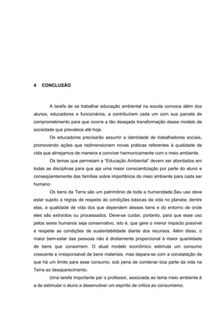 34
4 CONCLUSÃO
A tarefa de se trabalhar educação ambiental na escola convoca além dos
alunos, educadores e funcionários, a contribuírem cada um com sua parcela de
comprometimento para que ocorra a tão desejada transformação desse modelo de
sociedade que prevalece até hoje.
Os educadores precisarão assumir a identidade de trabalhadores sociais,
promovendo ações que redimensionem novas práticas referentes à qualidade de
vida que almejamos de maneira a conviver harmonicamente com o meio ambiente.
Os temas que permeiam a “Educação Ambiental” devem ser abordados em
todas as disciplinas para que aja uma maior conscientização por parte do aluno e
conseqüentemente das famílias sobre importância do meio ambiente para cada ser
humano.
Os bens da Terra são um patrimônio de toda a humanidade.Seu uso deve
estar sujeito a regras de respeito às condições básicas da vida no planeta; dentre
elas, a qualidade de vida dos que dependem desses bens e do entorno de onde
eles são extraídos ou processados. Deve-se cuidar, portanto, para que esse uso
pelos seres humanos seja conservativo, isto é, que gere o menor impacto possível
e respeite as condições de sustentabilidade diante dos recursos. Além disso, o
maior bem-estar das pessoas não é diretamente proporcional à maior quantidade
de bens que consomem. O atual modelo econômico estimula um consumo
crescente e irresponsável de bens materiais, mas depara-se com a constatação de
que há um limite para esse consumo, sob pena de condenar boa parte da vida na
Terra ao desaparecimento.
Uma tarefa importante par o professor, associada ao tema meio ambiente é
a de estimular o aluno a desenvolver um espírito de critica ao consumismo.
 