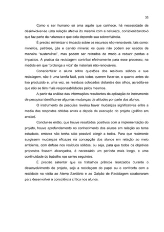 35
Como o ser humano só ama aquilo que conhece, há necessidade de
desenvolver-se uma relação afetiva do mesmo com a natureza, conscientizando-o
que faz parte da natureza e que dela depende sua sobrevivência.
É preciso minimizar o impacto sobre os recursos não-renováveis, tais como:
minérios, petróleo, gás e carvão mineral, os quais não podem ser usados de
maneira “sustentável”, mas podem ser retirados de modo a reduzir perdas e
impactos. A pratica da reciclagem contribui efetivamente para esse processo, na
medida em que “prolonga a vida” de materiais não-renováveis.
Conscientizar o aluno sobre questões dos resíduos sólidos e sua
reciclagem, não é uma tarefa fácil, pois todos querem livrar-se, o quanto antes do
lixo produzido e, uma vez, os resíduos colocados distantes dos olhos, acredita-se
que não se têm mais responsabilidades pelos mesmos.
A partir da análise das informações resultantes da aplicação do instrumento
de pesquisa identifica-se algumas mudanças de atitudes por parte dos alunos.
O instrumento de pesquisa revelou haver mudanças significativas entre a
media das respostas obtidas antes e depois da execução do projeto (gráfico em
anexo).
Conclui-se então, que houve resultados positivos com a implementação do
projeto, houve aprofundamento no conhecimento dos alunos em relação ao tema
estudado, embora não tenha sido possível atingir a todos. Para que realmente
surgissem mudanças eficazes na concepção dos alunos em relação ao meio
ambiente, com ênfase nos resíduos sólidos, ou seja, para que todos os objetivos
propostos fossem alcançados, é necessário um período mais longo, e uma
continuidade do trabalho nas series seguintes.
É preciso salientar que os trabalhos práticos realizados durante o
desenvolvimento do projeto, seja a reciclagem do papel ou o confronto com a
realidade na visita ao Aterro Sanitário e ao Galpão de Reciclagem colaboraram
para desenvolver a consciência crítica nos alunos.
 