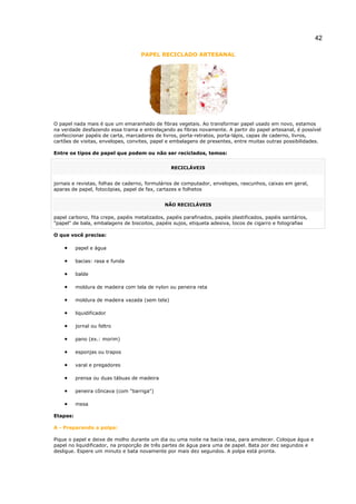 42
PAPEL RECICLADO ARTESANAL
O papel nada mais é que um emaranhado de fibras vegetais. Ao transformar papel usado em novo, estamos
na verdade desfazendo essa trama e entrelaçando as fibras novamente. A partir do papel artesanal, é possível
confeccionar papéis de carta, marcadores de livros, porta-retratos, porta-lápis, capas de caderno, livros,
cartões de visitas, envelopes, convites, papel e embalagens de presentes, entre muitas outras possibilidades.
Entre os tipos de papel que podem ou não ser reciclados, temos:
RECICLÁVEIS
jornais e revistas, folhas de caderno, formulários de computador, envelopes, rascunhos, caixas em geral,
aparas de papel, fotocópias, papel de fax, cartazes e folhetos
NÃO RECICLÁVEIS
papel carbono, fita crepe, papéis metalizados, papéis parafinados, papéis plastificados, papéis sanitários,
"papel" de bala, embalagens de biscoitos, papéis sujos, etiqueta adesiva, tocos de cigarro e fotografias
O que você precisa:
• papel e água
• bacias: rasa e funda
• balde
• moldura de madeira com tela de nylon ou peneira reta
• moldura de madeira vazada (sem tela)
• liquidificador
• jornal ou feltro
• pano (ex.: morim)
• esponjas ou trapos
• varal e pregadores
• prensa ou duas tábuas de madeira
• peneira côncava (com "barriga")
• mesa
Etapas:
A - Preparando a polpa:
Pique o papel e deixe de molho durante um dia ou uma noite na bacia rasa, para amolecer. Coloque água e
papel no liquidificador, na proporção de três partes de água para uma de papel. Bata por dez segundos e
desligue. Espere um minuto e bata novamente por mais dez segundos. A polpa está pronta.
 