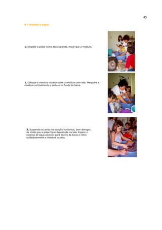 43
B - Fazendo o papel:
1. Despeje a polpa numa bacia grande, maior que a moldura.
2. Coloque a moldura vazada sobre a moldura com tela. Mergulhe a
moldura verticalmente e deite-a no fundo da bacia.
3. Suspenda-as ainda na posição horizontal, bem devagar,
de modo que a polpa fique depositada na tela. Espere o
excesso de água escorrer para dentro da bacia e retire
cuidadosamente a moldura vazada.
 