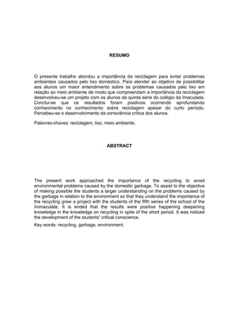 RESUMO
O presente trabalho abordou a importância da reciclagem para evitar problemas
ambientais causados pelo lixo doméstico. Para atender ao objetivo de possibilitar
aos alunos um maior entendimento sobre os problemas causados pelo lixo em
relação ao meio ambiente de modo que compreendam a importância da reciclagem
desenvolveu-se um projeto com os alunos da quinta série do colégio da Imaculada.
Conclui-se que os resultados foram positivos ocorrendo aprofundando
conhecimento no conhecimento sobre reciclagem apesar do curto período.
Percebeu-se o desenvolvimento da consciência crítica dos alunos.
Palavras-chaves: reciclagem, lixo, meio ambiente.
ABSTRACT
The present work approached the importance of the recycling to avoid
environmental problems caused by the domestic garbage. To assist to the objective
of making possible the students a larger understanding on the problems caused by
the garbage in relation to the environment so that they understand the importance of
the recycling grew a project with the students of the fifth series of the school of the
Immaculate. It is ended that the results were positive happening deepening
knowledge in the knowledge on recycling in spite of the short period. It was noticed
the development of the students' critical conscience.
Key words: recycling, garbage, environment.
 