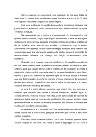 8
Com o propósito de proporcionar uma qualidade de vida para todos os
seres vivos do planeta, este trabalho vem propor e mostrar aos alunos de 5ª série
do Colégio da Imaculada a importância da reciclagem.
Este tema justifica-se no sentido de despertar a consciência ecológica nos
jovens de modo a contribuir para a preservação do meio ambiente através de ações
cotidianas e efetivas.
Da preocupação com o destino e armazenamento do lixo produzidos nos
grandes centros urbanos, surgiu a opção pelo trabalho com o tema da reciclagem
do lixo, numa perspectiva da educação ambiental. Enfatiza-se, ainda, a importância
de se trabalhar esse assunto nas escolas, principalmente com o ensino
fundamental, considerando-se que a conscientização ecológica deve começar nas
séries iniciais, para que futuramente possamos ter adultos com uma concepção de
desenvolvimento diferente, que favoreça uma relação homem-natureza mais
harmônica.
O objetivo geral proposto para este trabalho foi o de possibilitar aos alunos
um maior entendimento sobre os problemas causados pelo lixo em relação ao meio
ambiente para que possam compreender a importância da reciclagem. De modo a
atingir este objetivo central foram estabelecidos os seguintes objetivos específicos:
explicar o que é lixo, classificar os diferentes tipos de resíduos sólidos e o tempo
para sua decomposição, despertar de maneira prática a importância da reciclagem
de diversos materiais, proporcionar uma visita à usina de reciclagem e ao aterro
sanitário, ambos no município de Canoas.
A terra é o único planeta conhecido que possui vida, tem recursos e
materiais que permitem que plantas e animais sobrevivam, fornece água, ar,
energia, alimento, minerais, metais e remédios, assim como dispõe de sistemas de
reciclagem, pelos quais os recursos são reutilizados. Ela mantém também nossa
qualidade de vida, no entanto os recursos e materiais são limitados e precisam ser
usados com sabedoria e conservados.
A sobrevivência e o bem-estar na Terra estão ligados ao meio ambiente.
Nossa própria vida e a das futuras gerações dependem que se trate a Terra com
cuidado e respeito.
Para demonstrar respeito e cuidado com o meio ambiente, pode-se tomar
atitudes simples no dia-a-dia, uma delas é fazer a separação do lixo seco e
 