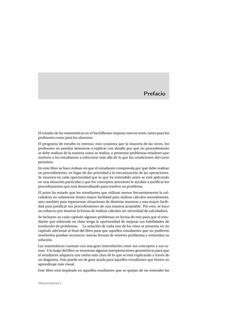 Prefacio
El estudio de las matemáticas en el bachillerato impone nuevos retos, tanto para los
profesores como para los alumnos.
El programa de estudio es extenso, esto ocasiona que la mayoría de las veces, los
profesores no puedan detenerse a explicar con detalle por qué un procedimiento
se debe realizar de la manera como se realiza, o presentar problemas retadores que
motiven a los estudiantes a esforzarse más allá de lo que las condiciones del curso
permiten.
En este libro se hace énfasis en que el estudiante comprenda por qué debe realizar
un procedimiento, en lugar de dar prioridad a la mecanización de las operaciones.
Se muestra en cada oportunidad que lo que ha entendido antes se está aplicando
en una situación particular o que los conceptos anteriores le ayudan a justiﬁcar los
procedimientos que está desarrollando para resolver un problema.
El autor ha notado que los estudiantes que utilizan menos frecuentemente la cal-
culadora no solamente tienen mayor facilidad para realizar cálculos mentalmente,
sino también para representar situaciones de distintas maneras y una mayor facili-
dad para justiﬁcar sus procedimientos de una manera aceptable. Por esto, se hace
un esfuerzo por mostrar la forma de realizar cálculos sin necesidad de calculadora.
Se incluyen en cada capítulo algunos problemas en forma de reto para que el estu-
diante que sobresale en clase tenga la oportunidad de mejorar sus habilidades de
resolución de problemas. La solución de cada uno de los retos se presenta en un
capítulo adicional al ﬁnal del libro para que aquellos estudiantes que no pudieron
resolverlos puedan reconocer nuevas formas de resolver problemas y entiendan su
solución.
Las matemáticas cuentan con una gran interrelación entre sus conceptos y sus ra-
mas. A lo largo del libro se muestran algunas interpretaciones geométricas para que
el estudiante adquiera una visión más clara de lo que se está explicando a través de
un diagrama. Esto puede ser de gran ayuda para aquellos estudiantes que tienen un
aprendizaje más visual.
Este libro está inspirado en aquellos esudiantes que se quejan de no entender las
Matemáticas I
 