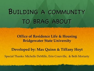 BUILDING A COMMUNITY
             TO BRAG ABOUT

         Office of Residence Life & Housing
            Bridgewater State University

     Developed by: Max Quinn & Tiffany Hoyt
Special Thanks: Michelle DeMille, Erin Courville, & Beth Moriarty
 