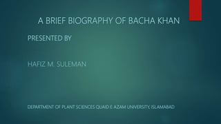 A BRIEF BIOGRAPHY OF BACHA KHAN
PRESENTED BY
HAFIZ M. SULEMAN
DEPARTMENT OF PLANT SCIENCES QUAID E AZAM UNIVERSITY, ISLAMABAD
 