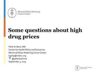 Some questions about high
drug prices
Peter B. Bach, MD
Center for Health Policy and Outcomes
Memorial Sloan Kettering Cancer Center
bachp@mskcc.org
@peterbachmd
September 3, 2015
 