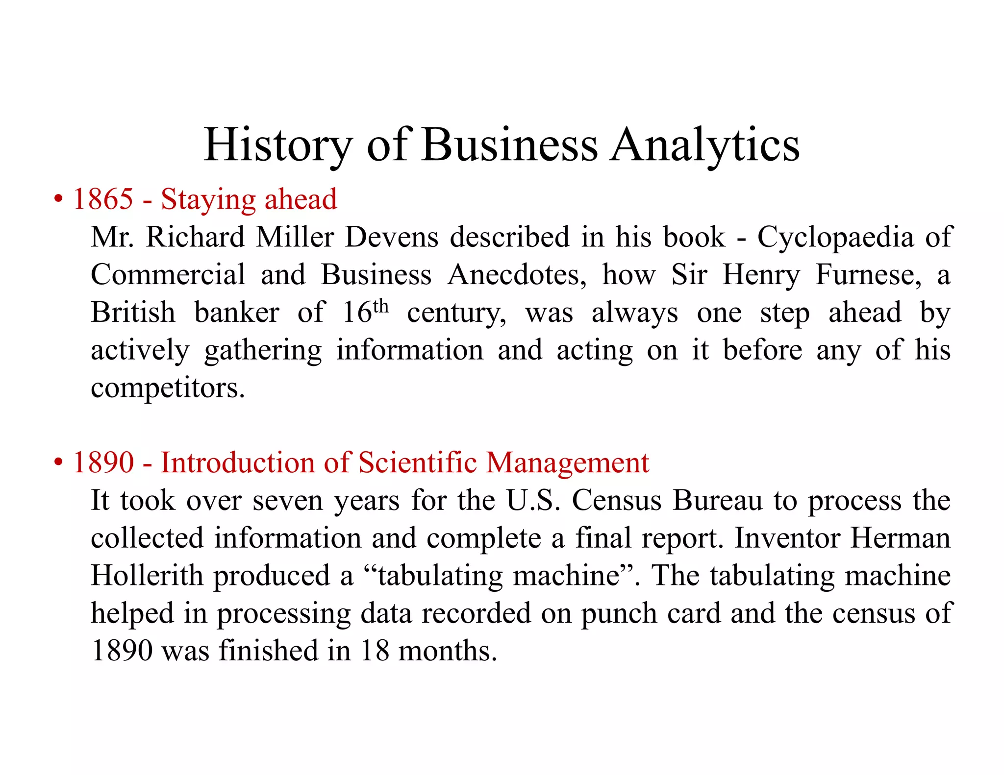 History of Business Analytics
• 1865 - Staying ahead
Mr. Richard Miller Devens described in his book - Cyclopaedia of
Commercial and Business Anecdotes, how Sir Henry Furnese, a
British banker of 16th century, was always one step ahead by
actively gathering information and acting on it before any of his
competitors.
• 1890 - Introduction of Scientific Management
It took over seven years for the U.S. Census Bureau to process the
collected information and complete a final report. Inventor Herman
Hollerith produced a “tabulating machine”. The tabulating machine
helped in processing data recorded on punch card and the census of
1890 was finished in 18 months.
 