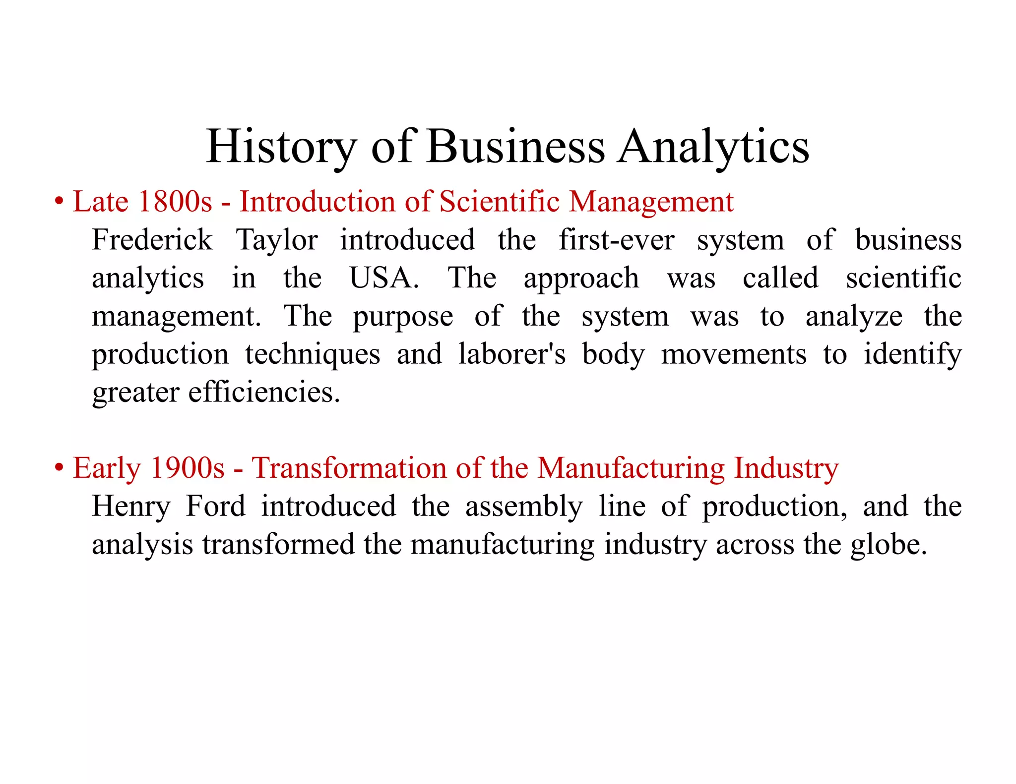 History of Business Analytics
• Late 1800s - Introduction of Scientific Management
Frederick Taylor introduced the first-ever system of business
analytics in the USA. The approach was called scientific
management. The purpose of the system was to analyze the
production techniques and laborer's body movements to identify
greater efficiencies.
• Early 1900s - Transformation of the Manufacturing Industry
Henry Ford introduced the assembly line of production, and the
analysis transformed the manufacturing industry across the globe.
 