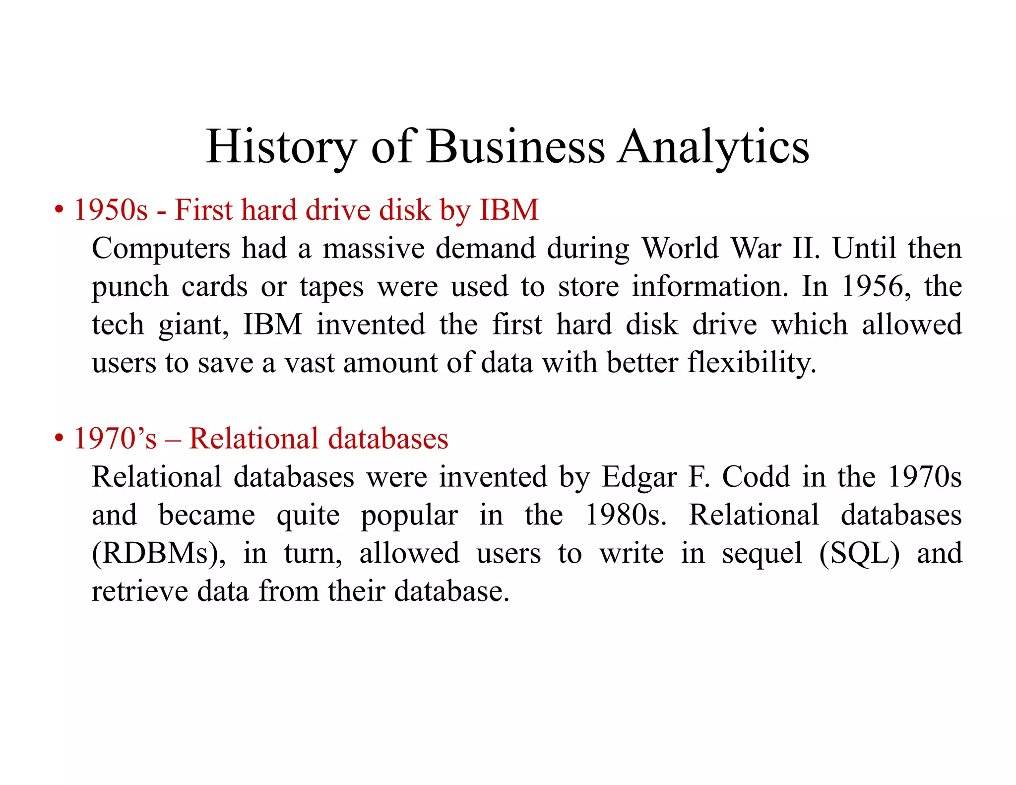 History of Business Analytics
• 1950s - First hard drive disk by IBM
Computers had a massive demand during World War II. Until then
punch cards or tapes were used to store information. In 1956, the
tech giant, IBM invented the first hard disk drive which allowed
users to save a vast amount of data with better flexibility.
• 1970’s – Relational databases
Relational databases were invented by Edgar F. Codd in the 1970s
and became quite popular in the 1980s. Relational databases
(RDBMs), in turn, allowed users to write in sequel (SQL) and
retrieve data from their database.
 