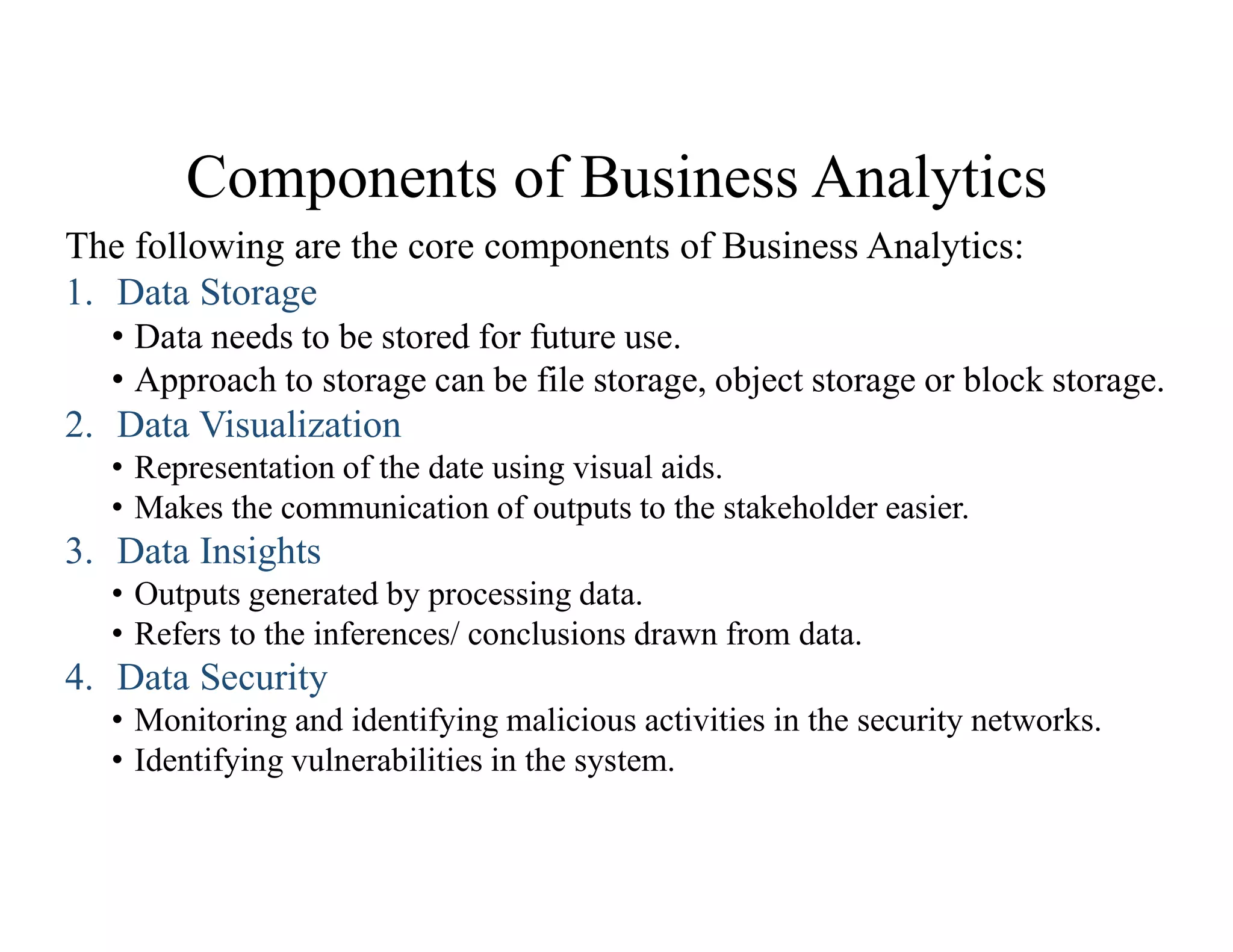 Components of Business Analytics
The following are the core components of Business Analytics:
1. Data Storage
• Data needs to be stored for future use.
• Approach to storage can be file storage, object storage or block storage.
2. Data Visualization
• Representation of the date using visual aids.
• Makes the communication of outputs to the stakeholder easier.
3. Data Insights
• Outputs generated by processing data.
• Refers to the inferences/ conclusions drawn from data.
4. Data Security
• Monitoring and identifying malicious activities in the security networks.
• Identifying vulnerabilities in the system.
 