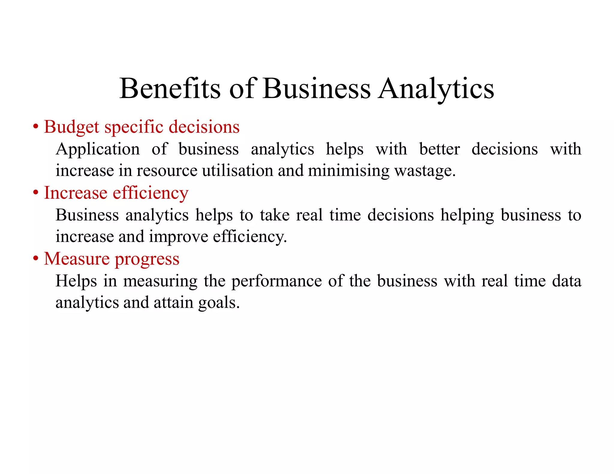 Benefits of Business Analytics
• Budget specific decisions
Application of business analytics helps with better decisions with
increase in resource utilisation and minimising wastage.
• Increase efficiency
Business analytics helps to take real time decisions helping business to
increase and improve efficiency.
• Measure progress
Helps in measuring the performance of the business with real time data
analytics and attain goals.
 