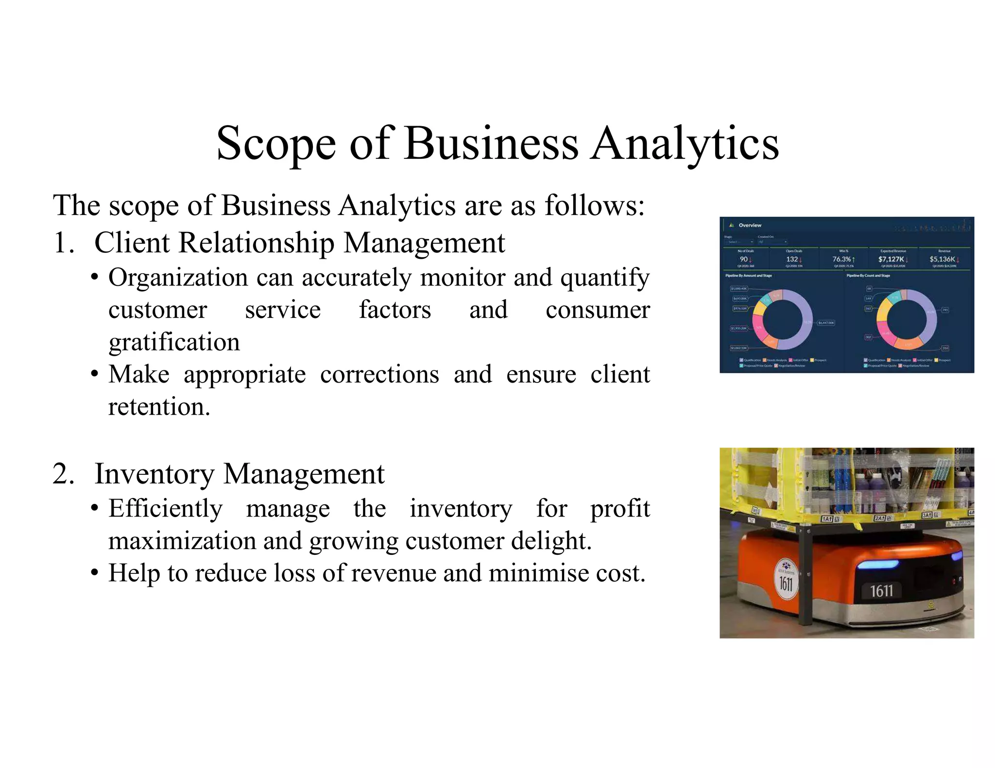 Scope of Business Analytics
The scope of Business Analytics are as follows:
1. Client Relationship Management
• Organization can accurately monitor and quantify
customer service factors and consumer
gratification
• Make appropriate corrections and ensure client
retention.
2. Inventory Management
• Efficiently manage the inventory for profit
maximization and growing customer delight.
• Help to reduce loss of revenue and minimise cost.
 