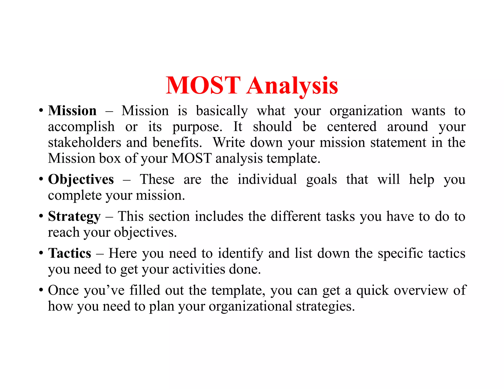 MOST Analysis
• Mission – Mission is basically what your organization wants to
accomplish or its purpose. It should be centered around your
stakeholders and benefits. Write down your mission statement in the
Mission box of your MOST analysis template.
• Objectives – These are the individual goals that will help you
complete your mission.
• Strategy – This section includes the different tasks you have to do to
reach your objectives.
• Tactics – Here you need to identify and list down the specific tactics
you need to get your activities done.
• Once you’ve filled out the template, you can get a quick overview of
how you need to plan your organizational strategies.
 