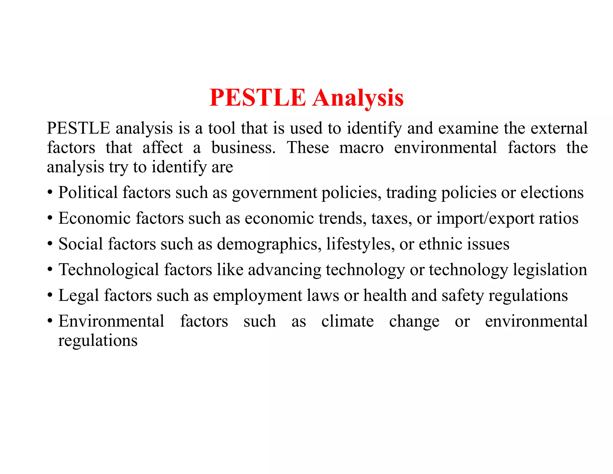 PESTLE Analysis
PESTLE analysis is a tool that is used to identify and examine the external
factors that affect a business. These macro environmental factors the
analysis try to identify are
• Political factors such as government policies, trading policies or elections
• Economic factors such as economic trends, taxes, or import/export ratios
• Social factors such as demographics, lifestyles, or ethnic issues
• Technological factors like advancing technology or technology legislation
• Legal factors such as employment laws or health and safety regulations
• Environmental factors such as climate change or environmental
regulations
 