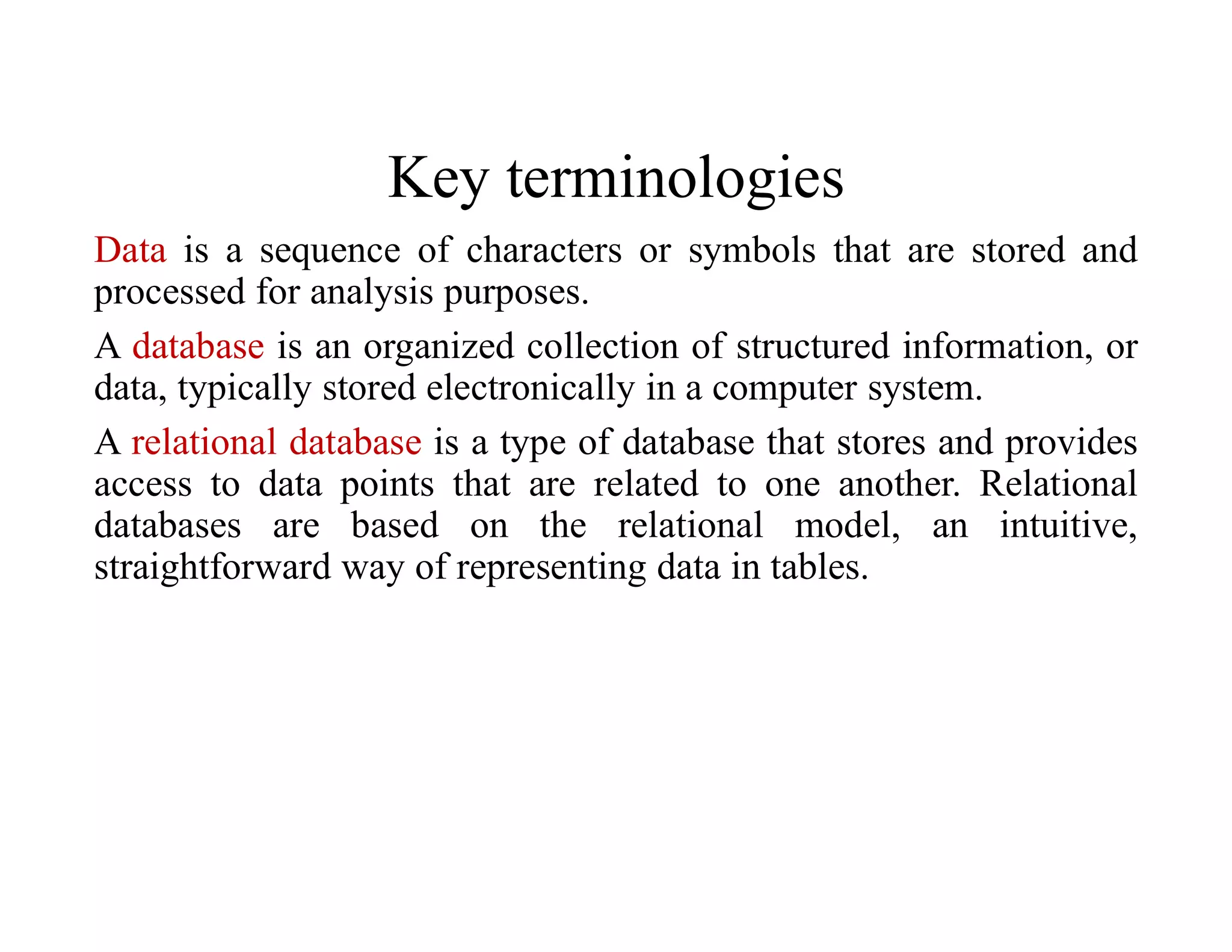 Key terminologies
Data is a sequence of characters or symbols that are stored and
processed for analysis purposes.
A database is an organized collection of structured information, or
data, typically stored electronically in a computer system.
A relational database is a type of database that stores and provides
access to data points that are related to one another. Relational
databases are based on the relational model, an intuitive,
straightforward way of representing data in tables.
 