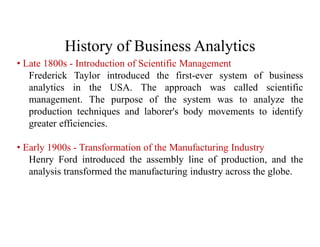 History of Business Analytics
• Late 1800s - Introduction of Scientific Management
Frederick Taylor introduced the first-ever system of business
analytics in the USA. The approach was called scientific
management. The purpose of the system was to analyze the
production techniques and laborer's body movements to identify
greater efficiencies.
• Early 1900s - Transformation of the Manufacturing Industry
Henry Ford introduced the assembly line of production, and the
analysis transformed the manufacturing industry across the globe.
 