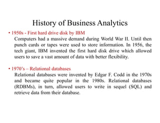 History of Business Analytics
• 1950s - First hard drive disk by IBM
Computers had a massive demand during World War II. Until then
punch cards or tapes were used to store information. In 1956, the
tech giant, IBM invented the first hard disk drive which allowed
users to save a vast amount of data with better flexibility.
• 1970’s – Relational databases
Relational databases were invented by Edgar F. Codd in the 1970s
and became quite popular in the 1980s. Relational databases
(RDBMs), in turn, allowed users to write in sequel (SQL) and
retrieve data from their database.
 