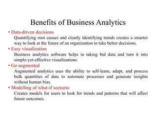 Benefits of Business Analytics
• Data-driven decisions
Quantifying root causes and clearly identifying trends creates a smarter
way to look at the future of an organization to take better decisions.
• Easy visualization
Business analytics software helps in taking bid data and turn it into
simple-yet-effective visualizations.
• Go augmented
Augmented analytics uses the ability to self-learn, adapt, and process
bulk quantities of data to automate processes and generate insights
without human bias.
• Modelling of what-if scenario
Creates models for users to look for trends and patterns that will affect
future outcomes.
 