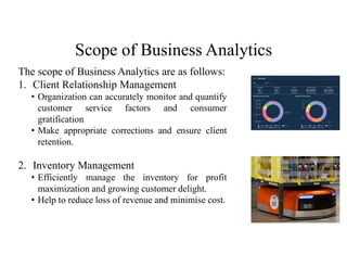 Scope of Business Analytics
The scope of Business Analytics are as follows:
1. Client Relationship Management
• Organization can accurately monitor and quantify
customer service factors and consumer
gratification
• Make appropriate corrections and ensure client
retention.
2. Inventory Management
• Efficiently manage the inventory for profit
maximization and growing customer delight.
• Help to reduce loss of revenue and minimise cost.
 