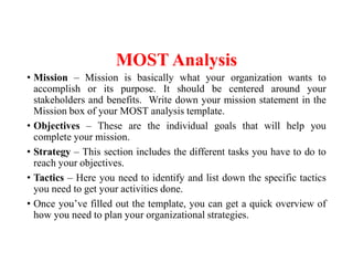 MOST Analysis
• Mission – Mission is basically what your organization wants to
accomplish or its purpose. It should be centered around your
stakeholders and benefits. Write down your mission statement in the
Mission box of your MOST analysis template.
• Objectives – These are the individual goals that will help you
complete your mission.
• Strategy – This section includes the different tasks you have to do to
reach your objectives.
• Tactics – Here you need to identify and list down the specific tactics
you need to get your activities done.
• Once you’ve filled out the template, you can get a quick overview of
how you need to plan your organizational strategies.
 