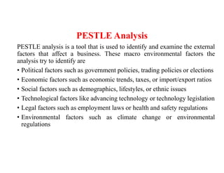 PESTLE Analysis
PESTLE analysis is a tool that is used to identify and examine the external
factors that affect a business. These macro environmental factors the
analysis try to identify are
• Political factors such as government policies, trading policies or elections
• Economic factors such as economic trends, taxes, or import/export ratios
• Social factors such as demographics, lifestyles, or ethnic issues
• Technological factors like advancing technology or technology legislation
• Legal factors such as employment laws or health and safety regulations
• Environmental factors such as climate change or environmental
regulations
 