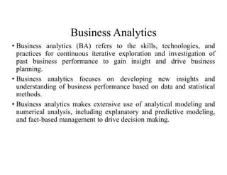 Business Analytics
• Business analytics (BA) refers to the skills, technologies, and
practices for continuous iterative exploration and investigation of
past business performance to gain insight and drive business
planning.
• Business analytics focuses on developing new insights and
understanding of business performance based on data and statistical
methods.
• Business analytics makes extensive use of analytical modeling and
numerical analysis, including explanatory and predictive modeling,
and fact-based management to drive decision making.
 