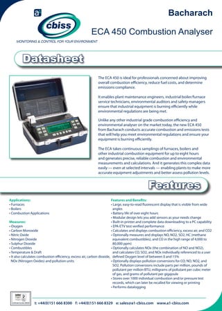 Bacharach
ECA 450 Combustion Analyser

Datasheet
The ECA 450 is ideal for professionals concerned about improving
overall combustion efficiency, reduce fuel costs, and determine
emissions compliance.
It enables plant maintenance engineers, industrial boiler/furnace
service technicians, environmental auditors and safety managers
ensure that industrial equipment is burning efficiently while
environmental regulations are being met.
Unlike any other industrial grade combustion efficiency and
environmental analyser on the market today, the new ECA 450
from Bacharach conducts accurate combustion and emissions tests
that will help you meet environmental regulations and ensure your
equipment is burning efficiently.
The ECA takes continuous samplings of furnaces, boilers and
other industrial combustion equipment for up to eight hours
and generates precise, reliable combustion and environmental
measurements and calculations. And it generates this complex data
easily — even at selected intervals — enabling plants to make more
accurate equipment adjustments and better assess pollution levels.

Features
Applications:
• Furnaces
• Boilers
• Combustion Applications

Features and Benefits:
• Large, easy-to-read fluorescent display that is visible from wide 	
angles
• Battery life of over eight hours
• Modular design lets you add sensors as your needs change
Measures:
• Built-in printer and complete data downloading to a PC capability
• Oxygen
• EPA-ETV test verified performance
• Carbon Monoxide
• Calculates and displays combustion efficiency, excess air, and CO2
• Nitric Oxide
• Optionally measures and displays NO, NO2, SO2, HC (methane 	
• Nitrogen Dioxide
equivalent combustibles), and CO in the high range of 4,000 to 	
• Sulphur Dioxide
80,000 ppm)
• Combustibles
• Optionally calculates NOx (the combination of NO and NO2), 	
• Temperature & Draft	
and calculates CO, SO2, and NOx individually referenced to a user 	
• It also calculates combustion efficiency, excess air, carbon dioxide, 	 defined Oxygen level of between 0 and 15%
NOx (Nitrogen Oxides) and pollution units
• Optionally displays pollution conversions for CO, NO, NO2, and 	
SO2. Pollution conversions include parts per million, pounds of 	
pollutant per million BTU, milligrams of pollutant per cubic meter 	
of gas, and grams of pollutant per gigajoule
• Stores over 1000 individual combustion and/or pressure test 	
records, which can later be recalled for viewing or printing
• Performs datalogging

026

Certificate Number 996/96

t: +44(0)151 666 8300 f: +44(0)151 666 8329 e: sales@a1-cbiss.com www.a1-cbiss.com

 