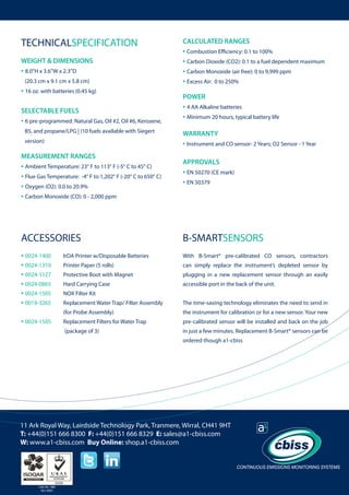 TECHNICALSPECIFICATION

CALCULATED RANGES

• Combustion Efficiency: 0.1 to 100%
• Carbon Dioxide (CO2): 0.1 to a fuel dependent maximum
• Carbon Monoxide (air free): 0 to 9,999 ppm
• Excess Air: 0 to 250%

WEIGHT & DIMENSIONS

• 8.0”H x 3.6”W x 2.3”D
(20.3 cm x 9.1 cm x 5.8 cm)

• 16 oz. with batteries (0.45 kg)

POWER

SELECTABLE FUELS

• 6 pre-programmed: Natural Gas, Oil #2, Oil #6, Kerosene,

	

B5, and propane/LPG | (10 fuels available with Siegert
version)

• 4 AA Alkaline batteries
• Minimum 20 hours, typical battery life
WARRANTY

• Instrument and CO sensor- 2 Years; O2 Sensor - 1 Year

MEASUREMENT RANGES

• Ambient Temperature: 23° F to 113° F (-5° C to 45° C)
• Flue Gas Temperature: -4° F to 1,202° F (-20° C to 650° C)
• Oxygen (O2): 0.0 to 20.9%
• Carbon Monoxide (CO): 0 - 2,000 ppm

APPROVALS

ACCESSORIES

B-SMARTSENSORS

• 0024-1400 	
• 0024-1310 	
• 0024-1127 	
• 0024-0865	
• 0024-1505	
• 0019-3265	

IrDA Printer w/Disposable Batteries

With B-Smart® pre-calibrated CO sensors, contractors

Printer Paper (5 rolls)

can simply replace the instrument’s depleted sensor by

Protective Boot with Magnet

plugging in a new replacement sensor through an easily

Hard Carrying Case

accessible port in the back of the unit.

Replacement Water Trap/ Filter Assembly 	

The time-saving technology eliminates the need to send in

		

(for Probe Assembly)

the instrument for calibration or for a new sensor. Your new

• 0024-1505	

Replacement Filters for Water Trap

pre-calibrated sensor will be installed and back on the job

		

(package of 3)

in just a few minutes. Replacement B-Smart® sensors can be

• EN 50270 (CE mark)
• EN 50379

NOX Filter Kit

ordered though a1-cbiss

11 Ark Royal Way, Lairdside Technology Park, Tranmere, Wirral, CH41 9HT
T: +44(0)151 666 8300 F: +44(0)151 666 8329 E: sales@a1-cbiss.com
W: www.a1-cbiss.com Buy Online: shop.a1-cbiss.com

Cert No. 996
ISO 9001

 