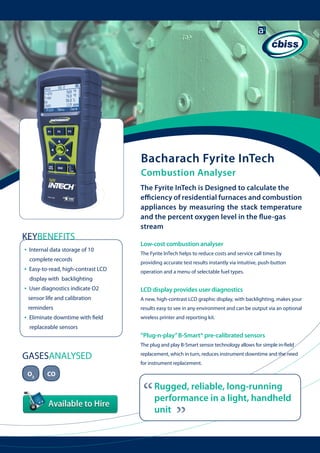 Bacharach Fyrite InTech
Combustion Analyser

KEYBENEFITS
•

Internal data storage of 10
complete records

•

Easy-to-read, high-contrast LCD 	

The Fyrite InTech is Designed to calculate the
efficiency of residential furnaces and combustion
appliances by measuring the stack temperature
and the percent oxygen level in the flue-gas
stream
Low-cost combustion analyser
The Fyrite InTech helps to reduce costs and service call times by
providing accurate test results instantly via intuitive, push-button
operation and a menu of selectable fuel types.

display with backlighting

•

LCD display provides user diagnostics

sensor life and calibration

A new, high-contrast LCD graphic display, with backlighting, makes your

reminders

•

User diagnostics indicate O2

results easy to see in any environment and can be output via an optional

Eliminate downtime with field 	

wireless printer and reporting kit.

replaceable sensors

“Plug-n-play” B-Smart® pre-calibrated sensors
The plug and play B-Smart sensor technology allows for simple in-field

O2

CO

replacement, which in turn, reduces instrument downtime and the need
for instrument replacement.

“

Rugged, reliable, long-running
performance in a light, handheld
unit

“

GASESANALYSED

 