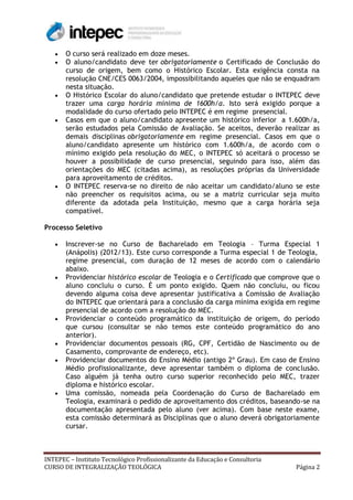 O curso será realizado em doze meses.
       O aluno/candidato deve ter obrigatoriamente o Certificado de Conclusão do
       curso de origem, bem como o Histórico Escolar. Esta exigência consta na
       resolução CNE/CES 0063/2004, impossibilitando aqueles que não se enquadram
       nesta situação.
       O Histórico Escolar do aluno/candidato que pretende estudar o INTEPEC deve
       trazer uma carga horária mínima de 1600h/a. Isto será exigido porque a
       modalidade do curso ofertado pelo INTEPEC é em regime presencial.
       Casos em que o aluno/candidato apresente um histórico inferior a 1.600h/a,
       serão estudados pela Comissão de Avaliação. Se aceitos, deverão realizar as
       demais disciplinas obrigatoriamente em regime presencial. Casos em que o
       aluno/candidato apresente um histórico com 1.600h/a, de acordo com o
       mínimo exigido pela resolução do MEC, o INTEPEC só aceitará o processo se
       houver a possibilidade de curso presencial, seguindo para isso, além das
       orientações do MEC (citadas acima), as resoluções próprias da Universidade
       para aproveitamento de créditos.
       O INTEPEC reserva-se no direito de não aceitar um candidato/aluno se este
       não preencher os requisitos acima, ou se a matriz curricular seja muito
       diferente da adotada pela Instituição, mesmo que a carga horária seja
       compatível.

Processo Seletivo

       Inscrever-se no Curso de Bacharelado em Teologia – Turma Especial 1
       (Anápolis) (2012/13). Este curso corresponde a Turma especial 1 de Teologia,
       regime presencial, com duração de 12 meses de acordo com o calendário
       abaixo.
       Providenciar histórico escolar de Teologia e o Certificado que comprove que o
       aluno concluiu o curso. É um ponto exigido. Quem não concluiu, ou ficou
       devendo alguma coisa deve apresentar justificativa a Comissão de Avaliação
       do INTEPEC que orientará para a conclusão da carga mínima exigida em regime
       presencial de acordo com a resolução do MEC.
       Providenciar o conteúdo programático da instituição de origem, do período
       que cursou (consultar se não temos este conteúdo programático do ano
       anterior).
       Providenciar documentos pessoais (RG, CPF, Certidão de Nascimento ou de
       Casamento, comprovante de endereço, etc).
       Providenciar documentos do Ensino Médio (antigo 2º Grau). Em caso de Ensino
       Médio profissionalizante, deve apresentar também o diploma de conclusão.
       Caso alguém já tenha outro curso superior reconhecido pelo MEC, trazer
       diploma e histórico escolar.
       Uma comissão, nomeada pela Coordenação do Curso de Bacharelado em
       Teologia, examinará o pedido de aproveitamento dos créditos, baseando-se na
       documentação apresentada pelo aluno (ver acima). Com base neste exame,
       esta comissão determinará as Disciplinas que o aluno deverá obrigatoriamente
       cursar.



INTEPEC – Instituto Tecnológico Profissionalizante da Educação e Consultoria
CURSO DE INTEGRALIZAÇÃO TEOLÓGICA                                              Página 2
 