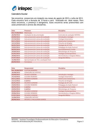 Calendário Escolar

São encontros presenciais em Anápolis nos meses de agosto de 2012 a Julho de 2013.
Cada encontro terá a duração de 8 horas e será finalizado em doze meses. Para
estes encontros, a presença é obrigatória. Estes encontros serão preenchidos com
aulas presenciais e provas das disciplinas.


Data             Processo                                      Disciplina
Até 27/09/2012   Matrículas                                    -
28/09/2012       Avaliação da documentação                     Comissão de avaliação INTEPEC
29/09/2012       Aula presencial e prova de avaliação          Introdução a teologia
27/10/2012       Aula presencial e prova de avaliação          Teologia Sistemática
24/11/2012       Aula presencial e prova de avaliação          História do Cristianismo
15/12/2012       Aula presencial e prova de avaliação          Filosofia da Religião
26/01/2013       Aula presencial e prova de avaliação          Teologia do AT e NT
23/02/2013       Aula presencial e prova de avaliação          Pedagogia da Ação Pastoral
30/03/2013       Aula presencial e prova de avaliação          Aconselhamento Cristão
24/04/2013       Aula presencial e prova de avaliação          Metodologia de Pesquisa
25/05/2013       Aula presencial e prova de avaliação          Teologia Contemporânea
29/06/2013       Aula presencial e prova de avaliação          Hermenêutica e Exegese Bíblica
27/07/2013       Aula presencial e prova de avaliação          Geografia Bíblica
31/08/2013       Apresentação do TCC e avaliação final         -
28/09/2013       Formatura                                     -


Data             Responsável                                   Disciplina
Até 29/08/2012   CLEITON ROMERO                                -
30/08/2012       COMISSÃO DO INTEPEC                           -
29/09/2012       RICADO GONDIM                                 Introdução a teologia
27/10/2012       CLEGNEI ROMERO                                Teologia Sistemática
24/11/2012       RICARDO GONDIM                                História do Cristianismo
15/12/2012       A definir                                     Filosofia da Religião
26/01/2013       RICARDO GONDIM                                Teologia do AT e NT
23/02/2013       CLEGNEI ROMERO                                Pedagogia da Ação Pastoral
30/03/2013       A definir                                     Aconselhamento Cristão
24/04/2013       A definir                                     Metodologia de Pesquisa
25/05/2013       RICARDO GONDIM                                Teologia Contemporânea
29/06/2013       CLEGNEI ROMERO                                Hermenêutica e Exegese Bíblica
27/07/2013       RICARDO GONDIM                                Geografia Bíblica
31/08/2013       COMISSÃO INTEPEC                              -
28/09/2013       INTEPEC E FACULDADE KURIOS                    -




INTEPEC – Instituto Tecnológico Profissionalizante da Educação e Consultoria
CURSO DE INTEGRALIZAÇÃO TEOLÓGICA                                                       Página 3
 