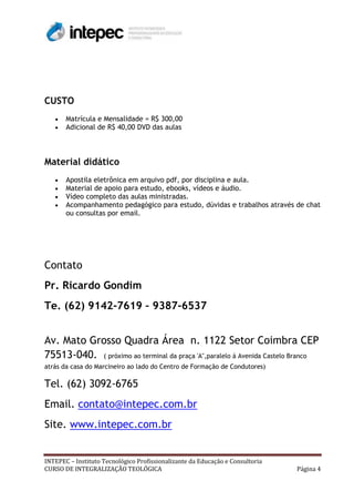 CUSTO
       Matrícula e Mensalidade = R$ 300,00
       Adicional de R$ 40,00 DVD das aulas



Material didático
       Apostila eletrônica em arquivo pdf, por disciplina e aula.
       Material de apoio para estudo, ebooks, vídeos e áudio.
       Vídeo completo das aulas ministradas.
       Acompanhamento pedagógico para estudo, dúvidas e trabalhos através de chat
       ou consultas por email.




Contato
Pr. Ricardo Gondim
Te. (62) 9142-7619 – 9387-6537


Av. Mato Grosso Quadra Área n. 1122 Setor Coimbra CEP
75513-040. ( próximo ao terminal da praça 'A",paralelo á Avenida Castelo Branco
atrás da casa do Marcineiro ao lado do Centro de Formação de Condutores)

Tel. (62) 3092-6765
Email. contato@intepec.com.br
Site. www.intepec.com.br


INTEPEC – Instituto Tecnológico Profissionalizante da Educação e Consultoria
CURSO DE INTEGRALIZAÇÃO TEOLÓGICA                                              Página 4
 