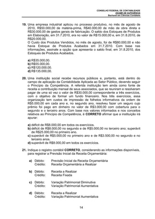 CONSELHO FEDERAL DE CONTABILIDADE
EXAME DE SUFICIÊNCIA
Bacharel em Ciências Contábeis
14
19. Uma empresa industrial aplicou no processo produtivo, no mês de agosto de
2010, R$50.000,00 de matéria-prima, R$40.000,00 de mão de obra direta e
R$30.000,00 de gastos gerais de fabricação. O saldo dos Estoques de Produtos
em Elaboração, em 31.7.2010, era no valor de R$15.000,00 e, em 31.8.2010, de
R$20.000,00.
O Custo dos Produtos Vendidos, no mês de agosto, foi de R$80.000,00 e não
havia Estoque de Produtos Acabados em 31.7.2010. Com base nas
informações, assinale a opção que apresenta o saldo final, em 31.8.2010, dos
Estoques de Produtos Acabados.
a) R$35.000,00.
b) R$55.000,00.
c) R$120.000,00.
d) R$135.000,00.
20. Uma instituição social recebe recursos públicos e, portanto, está dentro do
campo de aplicação da Contabilidade Aplicada ao Setor Público, devendo seguir
o Princípio da Competência. A referida instituição tem ainda como fonte de
receita a contribuição mensal de seus associados, que se reuniram e resolveram
pagar de uma só vez o valor de R$30.000,00 correspondente a três exercícios,
com o objetivo de formar um fundo financeiro. Nos três exercícios, essa
organização tem custos de impressão de folhetos informativos da ordem de
R$5.000,00 em cada ano e, no segundo ano, resolveu fazer um seguro cujo
prêmio foi pago em dinheiro no valor de R$3.000,00 com cobertura para o
segundo e o terceiro anos. Com base nos valores informados e nos conceitos
relativos ao Princípio de Competência, é CORRETO afirmar que a instituição irá
apurar:
a) déficit de R$8.000,00 em todos os exercícios.
b) déficit de R$8.000,00 no segundo e de R$5.000,00 no terceiro ano; superávit
de R$25.000,00 no primeiro ano.
c) superávit de R$5.000,00 no primeiro ano e de R$3.500,00 no segundo e no
terceiro anos.
d) superávit de R$8.000,00 em todos os exercícios.
21. Indique o registro contábil CORRETO, considerando as informações disponíveis,
para registrar a Previsão Inicial da Receita Orçamentária:
a) Débito: Previsão Inicial da Receita Orçamentária
Crédito: Receita Orçamentária a Realizar
b) Débito: Receita a Realizar
Crédito: Receita Fixada
c) Débito: Variação Patrimonial Diminutiva
Crédito: Variação Patrimonial Aumentativa
d) Débito: Receita a Realizar
Crédito: Variação Patrimonial Aumentativa
 