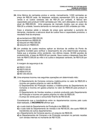 CONSELHO FEDERAL DE CONTABILIDADE
EXAME DE SUFICIÊNCIA
Bacharel em Ciências Contábeis
16
24. Uma fábrica de camisetas produz e vende, mensalmente, 3.500 camisetas ao
preço de R$5,00 cada. As despesas variáveis representam 20% do preço de
venda e os custos variáveis são de R$1,20 por unidade. A fábrica tem
capacidade para produzir 5.000 camisetas por mês, sem alterações no custo fixo
atual de R$6.000,00. Uma pesquisa de mercado revelou que ao preço de
R$4,00 a unidade, haveria demanda no mercado para 6.000 unidades por mês.
Caso a empresa adote a redução de preço para aproveitar o aumento de
demanda, mantendo a estrutura atual de custos fixos e capacidade produtiva, o
resultado final da empresa:
a) aumentará em R$2.200,00.
b) aumentará em R$200,00.
c) reduzirá em R$3.500,00.
d) reduzirá em R$800,00.
25. Um analista de custos resolveu aplicar as técnicas de análise do Ponto de
Equilíbrio Contábil para verificar o desempenho de uma determinada empresa.
Sabia que a empresa vinha vendendo, nos últimos meses, 30.000 pacotes de
produtos/mês, à base de R$35,00 por pacote. Seus custos e despesas fixas têm
sido de R$472.500,00 ao mês e os custos e despesas variáveis, de R$15,00 por
pacote.
A margem de segurança é de:
a) R$223.125,00.
b) R$270.000,00.
c) R$826.875,00.
d) R$1.050.000,00.
26. Uma empresa incorreu nas seguintes operações em determinado mês:
- O Departamento de Compras comprou matéria-prima no valor de R$25,00 e
incorreu em gastos próprios no valor de R$5,00.
- O Departamento de Produção recebeu a matéria-prima do Departamento de
Compras e incorreu em gastos próprios no valor de R$50,00 para produzir o
produto.
- O Departamento de Vendas recebeu o produto produzido pelo Departamento
de Produção e incorreu em gastos próprios no valor de R$20,00.
- O preço de venda para o consumidor final foi de R$120,00.
Considerando que a transferência entre os departamentos ocorreu pelo custo
total realizado, é INCORRETO afirmar que:
a) o custo total do Departamento de Produção é de R$80,00.
b) o custo total do Departamento de Vendas é de R$100,00, dos quais R$80,00
transferidos de outros departamentos.
c) o Departamento de Compras apurou um prejuízo de R$30,00.
d) os Departamentos de Compras e de Produção somaram no período receitas
com vendas internas no montante de R$110,00.
 