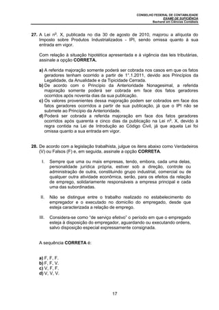 CONSELHO FEDERAL DE CONTABILIDADE
EXAME DE SUFICIÊNCIA
Bacharel em Ciências Contábeis
17
27. A Lei no
. X, publicada no dia 30 de agosto de 2010, majorou a alíquota do
Imposto sobre Produtos Industrializados - IPI, sendo omissa quanto à sua
entrada em vigor.
Com relação à situação hipotética apresentada e à vigência das leis tributárias,
assinale a opção CORRETA.
a) A referida majoração somente poderá ser cobrada nos casos em que os fatos
geradores tenham ocorrido a partir de 1°.1.2011, devido aos Princípios da
Legalidade, da Anualidade e da Tipicidade Cerrada.
b) De acordo com o Princípio da Anterioridade Nonagesimal, a referida
majoração somente poderá ser cobrada em face dos fatos geradores
ocorridos após noventa dias da sua publicação.
c) Os valores provenientes dessa majoração podem ser cobrados em face dos
fatos geradores ocorridos a partir de sua publicação, já que o IPI não se
submete ao Princípio da Anterioridade.
d) Poderá ser cobrada a referida majoração em face dos fatos geradores
ocorridos após quarenta e cinco dias da publicação na Lei no
. X, devido à
regra contida na Lei de Introdução ao Código Civil, já que aquela Lei foi
omissa quanto a sua entrada em vigor.
28. De acordo com a legislação trabalhista, julgue os itens abaixo como Verdadeiros
(V) ou Falsos (F) e, em seguida, assinale a opção CORRETA.
I. Sempre que uma ou mais empresas, tendo, embora, cada uma delas,
personalidade jurídica própria, estiver sob a direção, controle ou
administração de outra, constituindo grupo industrial, comercial ou de
qualquer outra atividade econômica, serão, para os efeitos da relação
de emprego, solidariamente responsáveis a empresa principal e cada
uma das subordinadas.
II. Não se distingue entre o trabalho realizado no estabelecimento do
empregador e o executado no domicílio do empregado, desde que
esteja caracterizada a relação de emprego.
III. Considera-se como “de serviço efetivo” o período em que o empregado
esteja à disposição do empregador, aguardando ou executando ordens,
salvo disposição especial expressamente consignada.
A sequência CORRETA é:
a) F, F, F.
b) F, F, V.
c) V, F, F.
d) V, V, V.
 