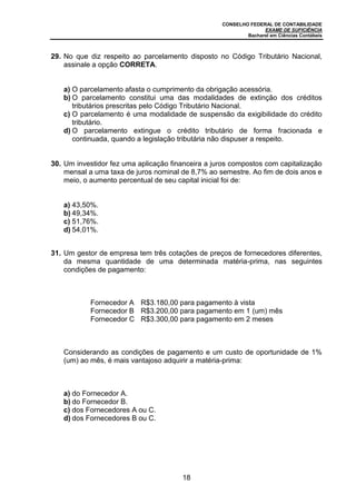 CONSELHO FEDERAL DE CONTABILIDADE
EXAME DE SUFICIÊNCIA
Bacharel em Ciências Contábeis
18
29. No que diz respeito ao parcelamento disposto no Código Tributário Nacional,
assinale a opção CORRETA.
a) O parcelamento afasta o cumprimento da obrigação acessória.
b) O parcelamento constitui uma das modalidades de extinção dos créditos
tributários prescritas pelo Código Tributário Nacional.
c) O parcelamento é uma modalidade de suspensão da exigibilidade do crédito
tributário.
d) O parcelamento extingue o crédito tributário de forma fracionada e
continuada, quando a legislação tributária não dispuser a respeito.
30. Um investidor fez uma aplicação financeira a juros compostos com capitalização
mensal a uma taxa de juros nominal de 8,7% ao semestre. Ao fim de dois anos e
meio, o aumento percentual de seu capital inicial foi de:
a) 43,50%.
b) 49,34%.
c) 51,76%.
d) 54,01%.
31. Um gestor de empresa tem três cotações de preços de fornecedores diferentes,
da mesma quantidade de uma determinada matéria-prima, nas seguintes
condições de pagamento:
Fornecedor A R$3.180,00 para pagamento à vista
Fornecedor B R$3.200,00 para pagamento em 1 (um) mês
Fornecedor C R$3.300,00 para pagamento em 2 meses
Considerando as condições de pagamento e um custo de oportunidade de 1%
(um) ao mês, é mais vantajoso adquirir a matéria-prima:
a) do Fornecedor A.
b) do Fornecedor B.
c) dos Fornecedores A ou C.
d) dos Fornecedores B ou C.
 