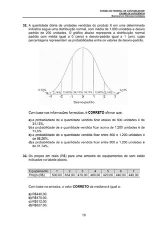 CONSELHO FEDERAL DE CONTABILIDADE
EXAME DE SUFICIÊNCIA
Bacharel em Ciências Contábeis
19
32. A quantidade diária de unidades vendidas do produto X em uma determinada
indústria segue uma distribuição normal, com média de 1.000 unidades e desvio
padrão de 200 unidades. O gráfico abaixo representa a distribuição normal
padrão com média igual a 0 (zero) e desvio-padrão igual a 1 (um), cujas
percentagens representam as probabilidades entre os valores de desvio-padrão.
Com base nas informações fornecidas, é CORRETO afirmar que:
a) a probabilidade de a quantidade vendida ficar abaixo de 800 unidades é de
34,13%.
b) a probabilidade de a quantidade vendida ficar acima de 1.200 unidades é de
13,6%.
c) a probabilidade de a quantidade vendida ficar entre 800 e 1.200 unidades é
de 68,26%.
d) a probabilidade de a quantidade vendida ficar entre 800 e 1.200 unidades é
de 31,74%.
33. Os preços em reais (R$) para uma amostra de equipamentos de som estão
indicados na tabela abaixo.
Equipamento. 1 2 3 4 5 6 7
Preço (R$) 500,00 834,00 470,00 480,00 420,00 440,00 440,00
Com base na amostra, o valor CORRETO da mediana é igual a:
a) R$440,00.
b) R$470,00.
c) R$512,00.
d) R$627,00.
 